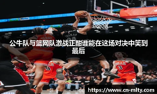 公牛队与篮网队激战正酣谁能在这场对决中笑到最后